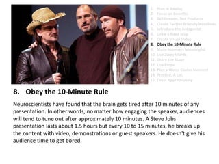 Obey the 10-Minute RuleNeuroscientists have found that the brain gets tired after 10 minutes of any presentation. In other words, no matter how engaging the speaker, audiences will tend to tune out after approximately 10 minutes. A Steve Jobs presentation lasts about 1.5 hours but every 10 to 15 minutes, he breaks up the content with video, demonstrations or guest speakers. He doesn't give his audience time to get bored.Plan in AnalogFocus on BenefitsSell Dreams, Not ProductsCreate Twitter-Friendly HeadlinesIntroduce the AntagonistDraw a Road MapCreate Visual SlidesObey the 10-Minute RuleMake Numbers MeaningfulUse Zippy Words Share the StageUse PropsPlan a Water Cooler MomentPractice. A Lot.Dress Appropriately