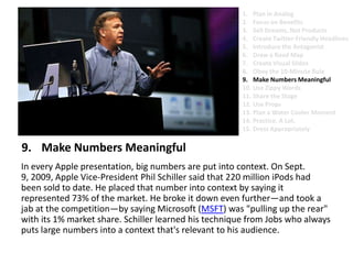 Make Numbers MeaningfulIn every Apple presentation, big numbers are put into context. On Sept. 9, 2009, Apple Vice-President Phil Schiller said that 220 million iPods had been sold to date. He placed that number into context by saying it represented 73% of the market. He broke it down even further—and took a jab at the competition—by saying Microsoft (MSFT) was "pulling up the rear" with its 1% market share. Schiller learned his technique from Jobs who always puts large numbers into a context that's relevant to his audience. Plan in AnalogFocus on BenefitsSell Dreams, Not ProductsCreate Twitter-Friendly HeadlinesIntroduce the AntagonistDraw a Road MapCreate Visual SlidesObey the 10-Minute RuleMake Numbers MeaningfulUse Zippy Words Share the StageUse PropsPlan a Water Cooler MomentPractice. A Lot.Dress Appropriately