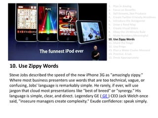 Use Zippy Words Steve Jobs described the speed of the new iPhone 3G as "amazingly zippy." Where most business presenters use words that are too technical, vague, or confusing, Jobs' language is remarkably simple. He rarely, if ever, will use jargon that cloud most presentations like "best of breed" or "synergy." His language is simple, clear, and direct. Legendary GE ( GE ) CEO Jack Welch once said, "insecure managers create complexity." Exude confidence: speak simply.Plan in AnalogFocus on BenefitsSell Dreams, Not ProductsCreate Twitter-Friendly HeadlinesIntroduce the AntagonistDraw a Road MapCreate Visual SlidesObey the 10-Minute RuleMake Numbers MeaningfulUse Zippy Words Share the StageUse PropsPlan a Water Cooler MomentPractice. A Lot.Dress Appropriately