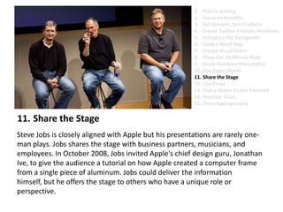 Share the StageSteve Jobs is closely aligned with Apple but his presentations are rarely one-man plays. Jobs shares the stage with business partners, musicians, and employees. In October 2008, Jobs invited Apple's chief design guru, Jonathan Ive, to give the audience a tutorial on how Apple created a computer frame from a single piece of aluminum. Jobs could deliver the information himself, but he offers the stage to others who have a unique role or perspective. Plan in AnalogFocus on BenefitsSell Dreams, Not ProductsCreate Twitter-Friendly HeadlinesIntroduce the AntagonistDraw a Road MapCreate Visual SlidesObey the 10-Minute RuleMake Numbers MeaningfulUse Zippy Words Share the StageUse PropsPlan a Water Cooler MomentPractice. A Lot.Dress Appropriately
