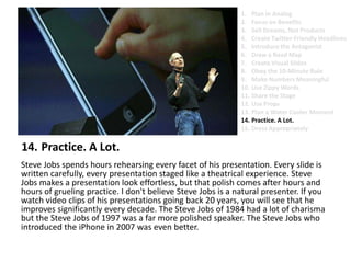 Practice. A Lot.Steve Jobs spends hours rehearsing every facet of his presentation. Every slide is written carefully, every presentation staged like a theatrical experience. Steve Jobs makes a presentation look effortless, but that polish comes after hours and hours of grueling practice. I don't believe Steve Jobs is a natural presenter. If you watch video clips of his presentations going back 20 years, you will see that he improves significantly every decade. The Steve Jobs of 1984 had a lot of charisma but the Steve Jobs of 1997 was a far more polished speaker. The Steve Jobs who introduced the iPhone in 2007 was even better. Plan in AnalogFocus on BenefitsSell Dreams, Not ProductsCreate Twitter-Friendly HeadlinesIntroduce the AntagonistDraw a Road MapCreate Visual SlidesObey the 10-Minute RuleMake Numbers MeaningfulUse Zippy Words Share the StageUse PropsPlan a Water Cooler MomentPractice. A Lot.Dress Appropriately