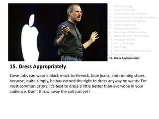 Dress AppropriatelySteve Jobs can wear a black mock turtleneck, blue jeans, and running shoes because, quite simply, he has earned the right to dress anyway he wants. For most communicators, it's best to dress a little better than everyone in your audience. Don't throw away the suit just yet!Plan in AnalogFocus on BenefitsSell Dreams, Not ProductsCreate Twitter-Friendly HeadlinesIntroduce the AntagonistDraw a Road MapCreate Visual SlidesObey the 10-Minute RuleMake Numbers MeaningfulUse Zippy Words Share the StageUse PropsPlan a Water Cooler MomentPractice. A Lot.Dress Appropriately