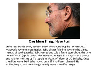 One More Thing…Have Fun!Steve Jobs makes every keynote seem like fun. During the January 2007 Macworld keynote presentation, Jobs' clicker failed to advance the slides. Instead of getting rattled, Jobs paused and told a funny story about the time he and "Woz" (Apple co-founder Steve Wozniak) built a TV jamming device and had fun messing up TV signals in Wozniak's dorm at UC Berkeley. Once the slides were fixed, Jobs moved on as if it had been planned. He smiles, laughs, and seems to genuinely enjoy himself on stage. 