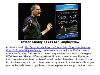 Fifteen Strategies You Can Employ NowIn his new book, The Presentation Secrets of Steve Jobs: How to be Insanely Great in Front of Any Audience, communications coach and BusinessWeek columnist Carmine Gallo reveals the techniques that have turned the Apple’s CEO into one of the world’s most extraordinary communicators. For more than three decades, Jobs has transformed product launches into an art form. In this slide show, learn what Jobs does to captivate his audience and how you can use his techniques to pitch your own company, service, product, or ideas.