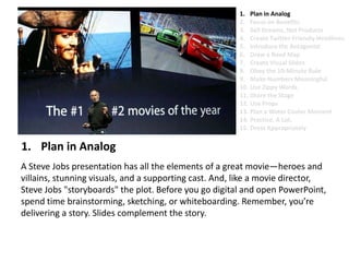 Plan in AnalogA Steve Jobs presentation has all the elements of a great movie—heroes and villains, stunning visuals, and a supporting cast. And, like a movie director, Steve Jobs "storyboards" the plot. Before you go digital and open PowerPoint, spend time brainstorming, sketching, or whiteboarding. Remember, you’re delivering a story. Slides complement the story. Plan in AnalogFocus on BenefitsSell Dreams, Not ProductsCreate Twitter-Friendly HeadlinesIntroduce the AntagonistDraw a Road MapCreate Visual SlidesObey the 10-Minute RuleMake Numbers MeaningfulUse Zippy Words Share the StageUse PropsPlan a Water Cooler MomentPractice. A Lot.Dress Appropriately