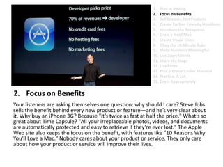 Focus on BenefitsYour listeners are asking themselves one question: why should I care? Steve Jobs sells the benefit behind every new product or feature—and he’s very clear about it. Why buy an iPhone 3G? Because "it’s twice as fast at half the price." What’s so great about Time Capsule? "All your irreplaceable photos, videos, and documents are automatically protected and easy to retrieve if they’re ever lost." The Apple Web site also keeps the focus on the benefit, with features like "10 Reasons Why You'll Love a Mac." Nobody cares about your product or service. They only care about how your product or service will improve their lives.Plan in AnalogFocus on BenefitsSell Dreams, Not ProductsCreate Twitter-Friendly HeadlinesIntroduce the AntagonistDraw a Road MapCreate Visual SlidesObey the 10-Minute RuleMake Numbers MeaningfulUse Zippy Words Share the StageUse PropsPlan a Water Cooler MomentPractice. A Lot.Dress Appropriately