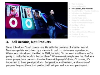 Sell Dreams, Not ProductsSteve Jobs doesn’t sell computers. He sells the promise of a better world. True evangelists are driven by a messianic zeal to create new experiences. When Jobs introduced the iPod in 2001, he said, "In our own small way, we’re going to make the world a better place." Where most people see the iPod as a music player, Jobs presents it as tool to enrich people’s lives. Of course, it’s important to have great products. But passion, enthusiasm, and a sense of purpose beyond the actual product will set you and your company apart.Plan in AnalogFocus on BenefitsSell Dreams, Not ProductsCreate Twitter-Friendly HeadlinesIntroduce the AntagonistDraw a Road MapCreate Visual SlidesObey the 10-Minute RuleMake Numbers MeaningfulUse Zippy Words Share the StageUse PropsPlan a Water Cooler MomentPractice. A Lot.Dress Appropriately
