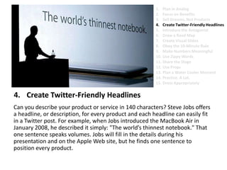 Create Twitter-Friendly Headlines	Can you describe your product or service in 140 characters? Steve Jobs offers a headline, or description, for every product and each headline can easily fit in a Twitter post. For example, when Jobs introduced the MacBook Air in January 2008, he described it simply: "The world’s thinnest notebook." That one sentence speaks volumes. Jobs will fill in the details during his presentation and on the Apple Web site, but he finds one sentence to position every product.Plan in AnalogFocus on BenefitsSell Dreams, Not ProductsCreate Twitter-Friendly HeadlinesIntroduce the AntagonistDraw a Road MapCreate Visual SlidesObey the 10-Minute RuleMake Numbers MeaningfulUse Zippy Words Share the StageUse PropsPlan a Water Cooler MomentPractice. A Lot.Dress Appropriately
