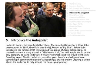 Introduce the AntagonistIn classic stories, the hero fights the villain. The same holds true for a Steve Jobs presentation. In 1984, the villain was IBM (), known as"Big Blue". Before Jobs introduced the famous 1984 television ad to a group of Apple salespeople, he created a dramatic story around it. "IBM wants it all," he said. Apple would be the only company to stand in its way. It was very dramatic and the crowd went crazy. Branding expert Martin Lindstrom, says that great brands and religions have something in common: the idea of vanquishing a shared enemy. Creating a villain allows the audience to rally around the hero—your product.Plan in AnalogFocus on BenefitsSell Dreams, Not ProductsCreate Twitter-Friendly HeadlinesIntroduce the AntagonistDraw a Road MapCreate Visual SlidesObey the 10-Minute RuleMake Numbers MeaningfulUse Zippy Words Share the StageUse PropsPlan a Water Cooler MomentPractice. A Lot.Dress Appropriately