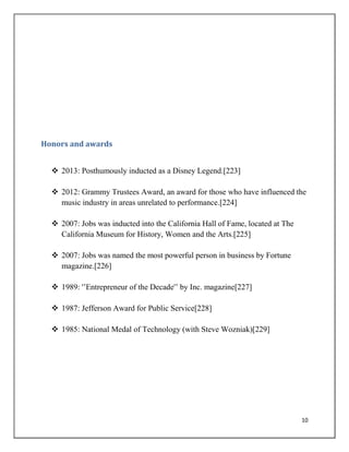 10
Honors and awards
 2013: Posthumously inducted as a Disney Legend.[223]
 2012: Grammy Trustees Award, an award for those who have influenced the
music industry in areas unrelated to performance.[224]
 2007: Jobs was inducted into the California Hall of Fame, located at The
California Museum for History, Women and the Arts.[225]
 2007: Jobs was named the most powerful person in business by Fortune
magazine.[226]
 1989: '‟Entrepreneur of the Decade'‟ by Inc. magazine[227]
 1987: Jefferson Award for Public Service[228]
 1985: National Medal of Technology (with Steve Wozniak)[229]
 