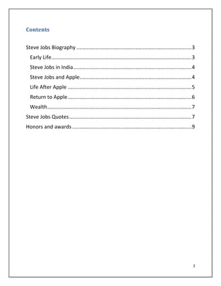 2
Contents
Steve Jobs Biography ..............................................................................3
Early Life...............................................................................................3
Steve Jobs in India................................................................................4
Steve Jobs and Apple............................................................................4
Life After Apple ....................................................................................5
Return to Apple....................................................................................6
Wealth..................................................................................................7
Steve Jobs Quotes...................................................................................7
Honors and awards.................................................................................9
 