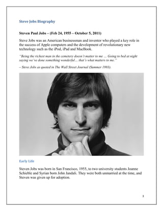 3
Steve Jobs Biography
Steven Paul Jobs – (Feb 24, 1955 – October 5, 2011)
Steve Jobs was an American businessman and inventor who played a key role in
the success of Apple computers and the development of revolutionary new
technology such as the iPod, iPad and MacBook.
“Being the richest man in the cemetery doesn‟t matter to me … Going to bed at night
saying we‟ve done something wonderful… that‟s what matters to me.”
– Steve Jobs as quoted in The Wall Street Journal (Summer 1993).
Early Life
Steven Jobs was born in San Francisco, 1955, to two university students Joanne
Schieble and Syrian born John Jandali. They were both unmarried at the time, and
Steven was given up for adoption.
 