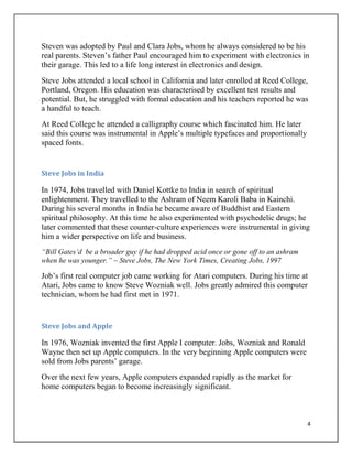 4
Steven was adopted by Paul and Clara Jobs, whom he always considered to be his
real parents. Steven‟s father Paul encouraged him to experiment with electronics in
their garage. This led to a life long interest in electronics and design.
Steve Jobs attended a local school in California and later enrolled at Reed College,
Portland, Oregon. His education was characterised by excellent test results and
potential. But, he struggled with formal education and his teachers reported he was
a handful to teach.
At Reed College he attended a calligraphy course which fascinated him. He later
said this course was instrumental in Apple‟s multiple typefaces and proportionally
spaced fonts.
Steve Jobs in India
In 1974, Jobs travelled with Daniel Kottke to India in search of spiritual
enlightenment. They travelled to the Ashram of Neem Karoli Baba in Kainchi.
During his several months in India he became aware of Buddhist and Eastern
spiritual philosophy. At this time he also experimented with psychedelic drugs; he
later commented that these counter-culture experiences were instrumental in giving
him a wider perspective on life and business.
“Bill Gates„d be a broader guy if he had dropped acid once or gone off to an ashram
when he was younger.” – Steve Jobs, The New York Times, Creating Jobs, 1997
Job‟s first real computer job came working for Atari computers. During his time at
Atari, Jobs came to know Steve Wozniak well. Jobs greatly admired this computer
technician, whom he had first met in 1971.
Steve Jobs and Apple
In 1976, Wozniak invented the first Apple I computer. Jobs, Wozniak and Ronald
Wayne then set up Apple computers. In the very beginning Apple computers were
sold from Jobs parents‟ garage.
Over the next few years, Apple computers expanded rapidly as the market for
home computers began to become increasingly significant.
 