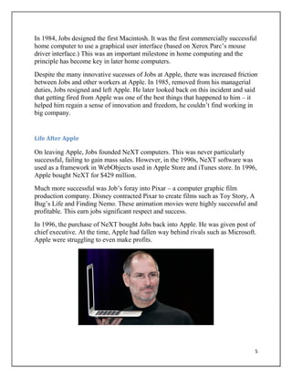 5
In 1984, Jobs designed the first Macintosh. It was the first commercially successful
home computer to use a graphical user interface (based on Xerox Parc‟s mouse
driver interface.) This was an important milestone in home computing and the
principle has become key in later home computers.
Despite the many innovative sucesses of Jobs at Apple, there was increased friction
between Jobs and other workers at Apple. In 1985, removed from his managerial
duties, Jobs resigned and left Apple. He later looked back on this incident and said
that getting fired from Apple was one of the best things that happened to him – it
helped him regain a sense of innovation and freedom, he couldn‟t find working in
big company.
Life After Apple
On leaving Apple, Jobs founded NeXT computers. This was never particularly
successful, failing to gain mass sales. However, in the 1990s, NeXT software was
used as a framework in WebObjects used in Apple Store and iTunes store. In 1996,
Apple bought NeXT for $429 million.
Much more successful was Job‟s foray into Pixar – a computer graphic film
production company. Disney contracted Pixar to create films such as Toy Story, A
Bug‟s Life and Finding Nemo. These animation movies were highly successful and
profitable. This earn jobs significant respect and success.
In 1996, the purchase of NeXT bought Jobs back into Apple. He was given post of
chief executive. At the time, Apple had fallen way behind rivals such as Microsoft.
Apple were struggling to even make profits.
 