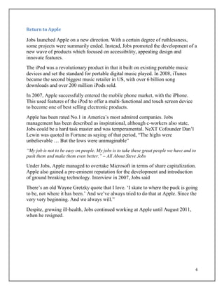 6
Return to Apple
Jobs launched Apple on a new direction. With a certain degree of ruthlessness,
some projects were summarily ended. Instead, Jobs promoted the development of a
new wave of products which focused on accessibility, appealing design and
innovate features.
The iPod was a revolutionary product in that it built on existing portable music
devices and set the standard for portable digital music played. In 2008, iTunes
became the second biggest music retailer in US, with over 6 billion song
downloads and over 200 million iPods sold.
In 2007, Apple successfully entered the mobile phone market, with the iPhone.
This used features of the iPod to offer a multi-functional and touch screen device
to become one of best selling electronic products.
Apple has been rated No.1 in America‟s most admired companies. Jobs
management has been described as inspirational, although c-workers also state,
Jobs could be a hard task master and was temperamental. NeXT Cofounder Dan‟l
Lewin was quoted in Fortune as saying of that period, “The highs were
unbelievable … But the lows were unimaginable”
“My job is not to be easy on people. My jobs is to take these great people we have and to
push them and make them even better.” – All About Steve Jobs
Under Jobs, Apple managed to overtake Microsoft in terms of share capitalization.
Apple also gained a pre-eminent reputation for the development and introduction
of ground breaking technology. Interview in 2007, Jobs said
There‟s an old Wayne Gretzky quote that I love. „I skate to where the puck is going
to be, not where it has been.‟ And we‟ve always tried to do that at Apple. Since the
very very beginning. And we always will.”
Despite, growing ill-health, Jobs continued working at Apple until August 2011,
when he resigned.
 