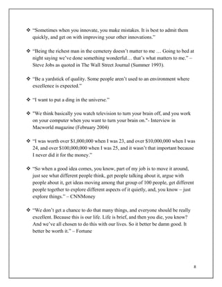 8
 “Sometimes when you innovate, you make mistakes. It is best to admit them
quickly, and get on with improving your other innovations.”
 “Being the richest man in the cemetery doesn‟t matter to me … Going to bed at
night saying we‟ve done something wonderful… that‟s what matters to me.” –
Steve Jobs as quoted in The Wall Street Journal (Summer 1993).
 “Be a yardstick of quality. Some people aren‟t used to an environment where
excellence is expected.”
 “I want to put a ding in the universe.”
 "We think basically you watch television to turn your brain off, and you work
on your computer when you want to turn your brain on."- Interview in
Macworld magazine (February 2004)
 “I was worth over $1,000,000 when I was 23, and over $10,000,000 when I was
24, and over $100,000,000 when I was 25, and it wasn‟t that important because
I never did it for the money.”
 “So when a good idea comes, you know, part of my job is to move it around,
just see what different people think, get people talking about it, argue with
people about it, get ideas moving among that group of 100 people, get different
people together to explore different aspects of it quietly, and, you know – just
explore things.” – CNNMoney
 “We don‟t get a chance to do that many things, and everyone should be really
excellent. Because this is our life. Life is brief, and then you die, you know?
And we‟ve all chosen to do this with our lives. So it better be damn good. It
better be worth it.” – Fortune
 