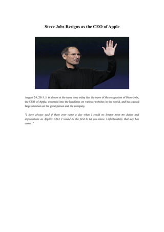 Steve Jobs Resigns as the CEO of Apple




August 24, 2011. It is almost at the same time today that the news of the resignation of Steve Jobs,
the CEO of Apple, swarmed into the headlines on various websites in the world, and has caused
large attention on the great person and the company.

"I have always said if there ever came a day when I could no longer meet my duties and
expectations as Apple’s CEO, I would be the first to let you know. Unfortunately, that day has
come. "
 