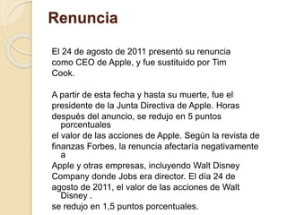 Renuncia 
El 24 de agosto de 2011 presentó su renuncia 
como CEO de Apple, y fue sustituido por Tim 
Cook. 
A partir de esta fecha y hasta su muerte, fue el 
presidente de la Junta Directiva de Apple. Horas 
después del anuncio, se redujo en 5 puntos 
porcentuales 
el valor de las acciones de Apple. Según la revista de 
finanzas Forbes, la renuncia afectaría negativamente 
a 
Apple y otras empresas, incluyendo Walt Disney 
Company donde Jobs era director. El día 24 de 
agosto de 2011, el valor de las acciones de Walt 
Disney . 
se redujo en 1,5 puntos porcentuales. 
 