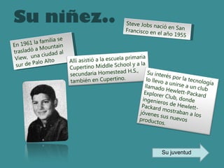 Su niñez.. Steve Jobs nació en San Francisco en el año 1955 En 1961 la familia se trasladó a Mountain View,  una ciudad al sur de Palo Alto Allí asistió a la escuela primaria Cupertino Middle School y a la secundaria Homestead H.S., también en Cupertino.   Su interés por la tecnología lo llevo a unirse a un club llamado Hewlett-Packard Explorer Club, donde ingenieros de Hewlett-Packard mostraban a los jóvenes sus nuevos productos. Su juventud 