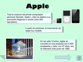 Apple Tras la creacion del primer computador personal, llamado  Apple I, Jobs se dedicó a su promoción llegando a vender unos 200 ejemplares.  A partir de entonces, el crecimiento de Apple fue notable.  En tan sólo 10 años, Apple se convirtió en una empresa con 4.000 empleados y Jobs, con 27 años, era el millonario más joven de 1982 