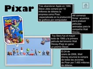 Pixar Tras abandonar Apple en 1986, Steve Jobs compra por 10 millones de dólares la empresa como Pixar,  especializada en la producción de gráficos por computador. Allí comenzó firmar  acuerdos para producir películas animadas para la compañía Walt Disney.    Toy Story fue el mayor éxito de 1995 y la primera película del binomio Walt Disney-Pixar en ganar un premio Óscar. El 24 de enero de 2006,  Walt Disney  anuncia la compra de todas las acciones de Pixar por 7.400 millones de dólares. 