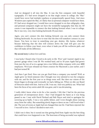 And we designed it all into the Mac. It was the first computer with beautiful
typography. If I had never dropped in on that single course in college, the "Mac"
would have never had multiple typefaces or proportionally spaced fonts. And since
Windows just copied the Mac, it's likely that no personal computer would have them.
If I had never dropped out, I would have never dropped in on that calligraphy class,
and personal computers might not have the wonderful typography that they do. Of
course it was impossible to connect the dots looking forward when I was in college.
But it was very, very clear looking backwards 10 years later.

Again, you can't connect the dots looking forward; you can only connect them
looking backwards. So you have to trust that the dots will somehow connect in your
future. You have to trust in something your gut, destiny, life, karma, whatever
because believing that the dots will connect down the road will give you the
confidence to follow your heart, even when it leads you off the wellworn path, and
that will make all the difference.

My second story is about love and loss.

I was lucky I found what I loved to do early in life. Woz¹ and I started Apple in my
parents' garage when I was 20. We worked hard, and in 10 years Apple had grown
from just the two of us in a garage into a two billion dollar company with over 4000
employees. We'd just released our finest creation the Macintosh a year earlier, and I
had just turned 30.

And then I got fired. How can you get fired from a company you started? Well, as
Apple grew we hired someone who I thought was very talented to run the company
with me, and for the first year or so things went well. But then our visions of the
future began to diverge and eventually we had a falling out. When we did, our Board
of Directors sided with him. And so at 30, I was out. And very publicly out. What had
been the focus of my entire adult life was gone, and it was devastating.

I really didn't know what to do for a few months. I felt that I had let the previous
generation of entrepreneurs down --that I had dropped the baton as it was being
passed to me. I met with David Packard and Bob Noyce and tried to apologize for
screwing up so badly. I was a very public failure, and I even thought about running
away from the valley. But something slowly began to dawn on me: I still loved what I
did. The turn of events at Apple had not changed that one bit. I had been rejected, but
I was still in love. And so I decided to start over.

I didn't see it then, but it turned out that getting fired from Apple was the best thing
that could have ever happened to me. The heaviness of being successful was replaced


                          www.lifeofexcellence.com
 
