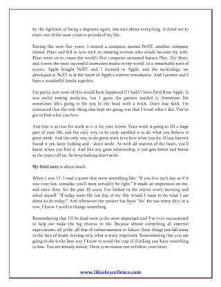by the lightness of being a beginner again, less sure about everything. It freed me to
enter one of the most creative periods of my life.

During the next five years, I started a company named NeXT; another company
named Pixar, and fell in love with an amazing woman who would become my wife.
Pixar went on to create the world's first computer animated feature film, Toy Story,
and is now the most successful animation studio in the world. In a remarkable turn of
events, Apple bought NeXT, and I retuned to Apple, and the technology we
developed at NeXT is at the heart of Apple's current renaissance. And Laurene and I
have a wonderful family together.

I'm pretty sure none of this would have happened if I hadn't been fired from Apple. It
was awful tasting medicine, but I guess the patient needed it. Sometime life
sometimes life's going to hit you in the head with a brick. Don't lose faith. I'm
convinced that the only thing that kept me going was that I loved what I did. You've
got to find what you love.

And that is as true for work as it is for your lovers. Your work is going to fill a large
part of your life, and the only way to be truly satisfied is to do what you believe is
great work. And the only way to do great work is to love what you do. If you haven't
found it yet, keep looking and --don't settle. As with all matters of the heart, you'll
know when you find it. And like any great relationship, it just gets better and better
as the years roll on. So keep looking don't settle.

My third story is about death.

When I was 17, I read a quote that went something like: "If you live each day as if it
was your last, someday you'll most certainly be right." It made an impression on me,
and since then, for the past 33 years, I've looked in the mirror every morning and
asked myself: "If today were the last day of my life, would I want to do what I am
about to do today?" And whenever the answer has been "No" for too many days in a
row, I know I need to change something.

Remembering that I'll be dead soon is the most important tool I've ever encountered
to help me make the big choices in life. Because almost everything all external
expectations, all pride, all fear of embarrassment or failure these things just fall away
in the face of death, leaving only what is truly important. Remembering that you are
going to die is the best way I know to avoid the trap of thinking you have something
to lose. You are already naked. There is no reason not to follow your heart.




                           www.lifeofexcellence.com
 