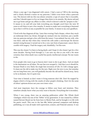 About a year ago I was diagnosed with cancer. I had a scan at 7:30 in the morning,
and it clearly showed a tumor on my pancreas. I didn't even know what a pancreas
was. The doctors told me this was almost certainly a type of cancer that is incurable,
and that I should expect to live no longer than three to six months. My doctor advised
me to go home and get my affairs in order, which is doctor's code for "prepare to die."
It means to try and tell your kids everything you thought you'd have the next 10
years to tell them in just a few months. It means to make sure everything is buttoned
up so that it will be as easy as possible for your family. It means to say your goodbyes.

I lived with that diagnosis all day. Later that evening I had a biopsy, where they stuck
an endoscope down my throat, through my stomach into my intestines, put a needle
into my pancreas and got a few cells from the tumor. I was sedated, but my wife, who
was there, told me that when they viewed the cells under a microscope the doctors
started crying because it turned out to be a very rare form of pancreatic cancer that is
curable with surgery. I had the surgery and, thankfully, I'm fine now.

This was the closest I've been to facing death, and I hope it's the closest I get for a few
more decades. Having lived through it, I can now say this to you with a bit more
certainty than when death was a useful but purely intellectual concept: No one wants
to die.

Even people who want to go to heaven don't want to die to get there. And yet death
is the destination we all share. No one has ever escaped it. And that is as it should be,
because Death is very likely the single best invention of Life. It's Life's change agent.
It clears out the old to make way for the new. Right now the new is you, but someday
not too long from now, you will gradually become the old and be cleared away. Sorry
to be so dramatic, but it's quite true.

Your time is limited, so don't waste it living someone else's life. Don't be trapped by
dogma which is living with the results of other people's thinking. Don't let the noise
of others' opinions drown out your own inner voice.

And most important, have the courage to follow your heart and intuition. They
somehow already know what you truly want to become. Everything else is secondary.

When I was young, there was an amazing publication called The Whole Earth
Catalogue, which was one of the "bibles" of my generation. It was created by a fellow
named Stewart Brand not far from here in Menlo Park, and he brought it to life with
his poetic touch. This was in the late 60s, before personal computers and desktop
publishing, so it was all made with typewriters, scissors, and Polaroid cameras. It was



                           www.lifeofexcellence.com
 