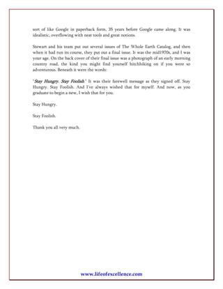 sort of like Google in paperback form, 35 years before Google came along. It was
idealistic, overflowing with neat tools and great notions.

Stewart and his team put out several issues of The Whole Earth Catalog, and then
when it had run its course, they put out a final issue. It was the mid1970s, and I was
your age. On the back cover of their final issue was a photograph of an early morning
country road, the kind you might find yourself hitchhiking on if you were so
adventurous. Beneath it were the words:

"Stay Hungry. Stay Foolish." It was their farewell message as they signed off. Stay
Hungry. Stay Foolish. And I've always wished that for myself. And now, as you
graduate to begin a new, I wish that for you.

Stay Hungry.

Stay Foolish.

Thank you all very much.




                           www.lifeofexcellence.com
 