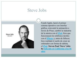 Steve Jobs
Fundó Apple, lanzó el primer
sistema operativo con interfaz
gráfica, reinventó la animación a
través de Pixar, cambió la industria
de la música con el iPod, hizo que
funcionasen los teléfonos táctiles
con el iPhone y, antes de fallecer,
hizo realidad el sueño de crear un
ordenador con forma de tableta,
el iPad. Steven Paul 'Steve' Jobs
ha fallecido en California a los 56
años
 