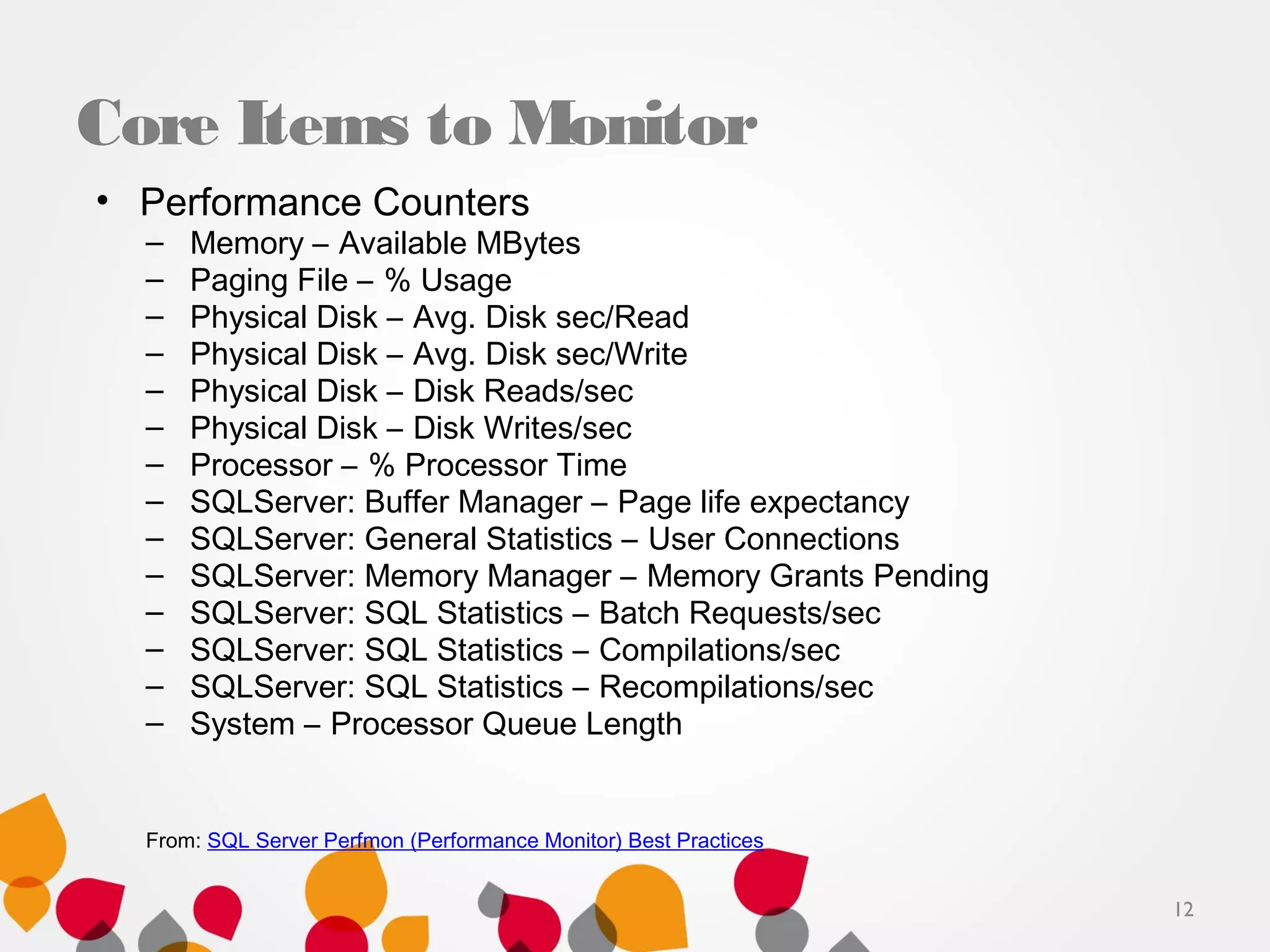 Core Items to Monitor
• Performance Counters
– Memory – Available MBytes
– Paging File – % Usage
– Physical Disk – Avg. Disk sec/Read
– Physical Disk – Avg. Disk sec/Write
– Physical Disk – Disk Reads/sec
– Physical Disk – Disk Writes/sec
– Processor – % Processor Time
– SQLServer: Buffer Manager – Page life expectancy
– SQLServer: General Statistics – User Connections
– SQLServer: Memory Manager – Memory Grants Pending
– SQLServer: SQL Statistics – Batch Requests/sec
– SQLServer: SQL Statistics – Compilations/sec
– SQLServer: SQL Statistics – Recompilations/sec
– System – Processor Queue Length
From: SQL Server Perfmon (Performance Monitor) Best Practices
12
 