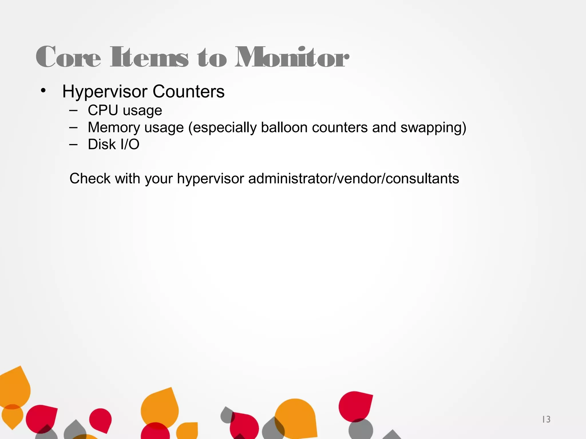 Core Items to Monitor
• Hypervisor Counters
– CPU usage
– Memory usage (especially balloon counters and swapping)
– Disk I/O
Check with your hypervisor administrator/vendor/consultants
13
 