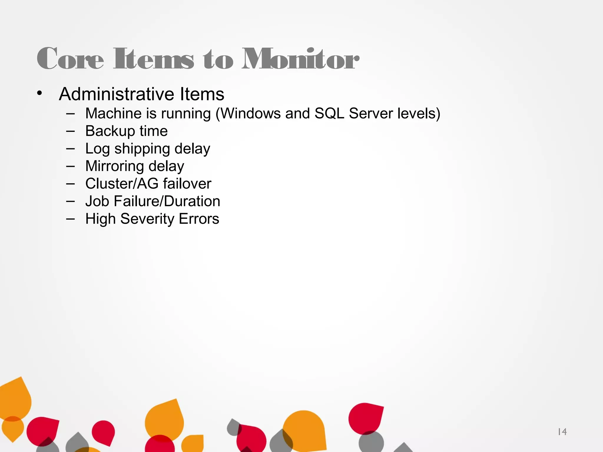 Core Items to Monitor
• Administrative Items
– Machine is running (Windows and SQL Server levels)
– Backup time
– Log shipping delay
– Mirroring delay
– Cluster/AG failover
– Job Failure/Duration
– High Severity Errors
14
 
