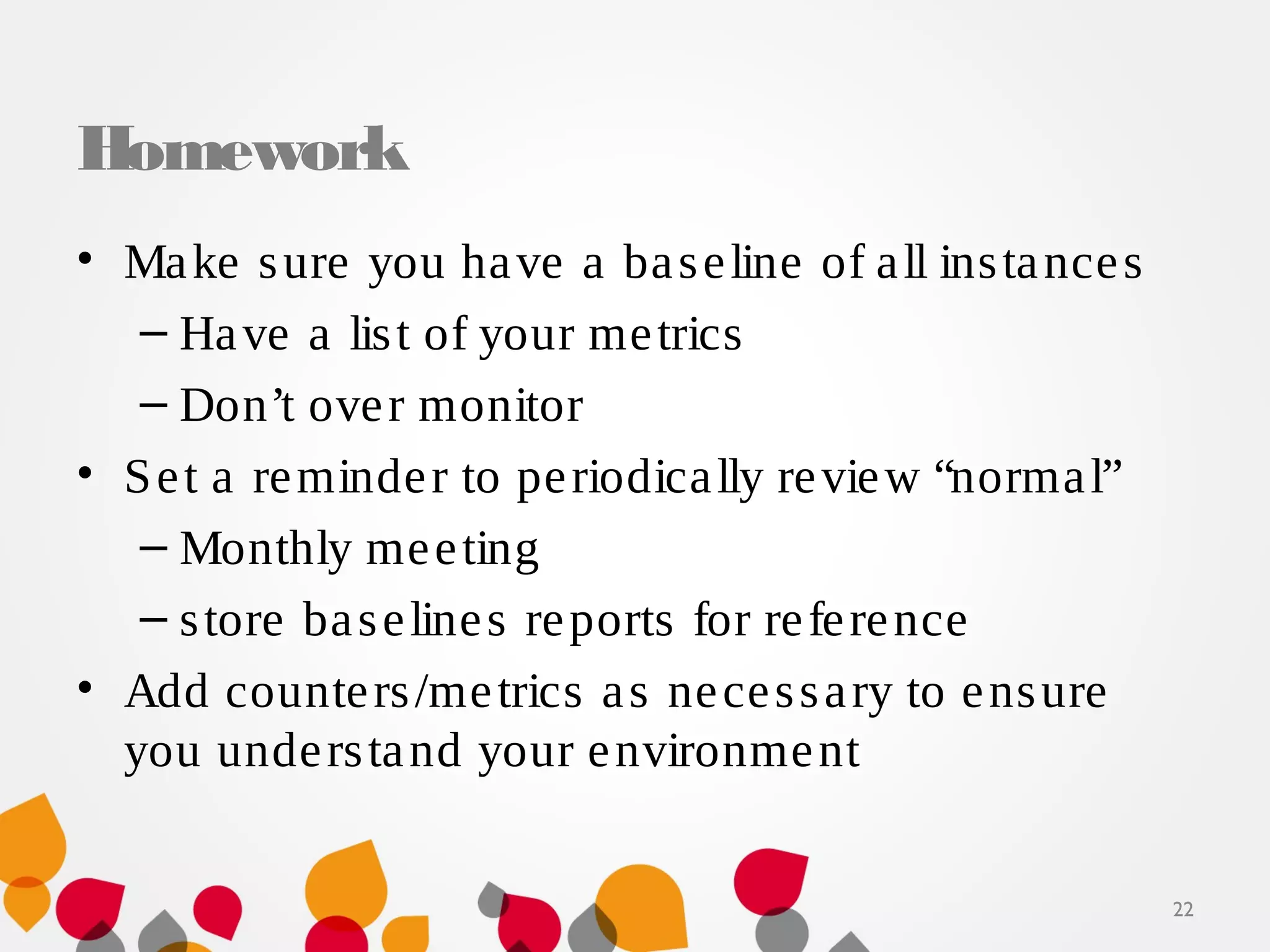 Homework
• Make sure you have a baseline of all instances
– Have a list of your metrics
– Don’t over monitor
• Set a reminder to periodically review “normal”
– Monthly meeting
– store baselines reports for reference
• Add counters/metrics as necessary to ensure
you understand your environment
22
 