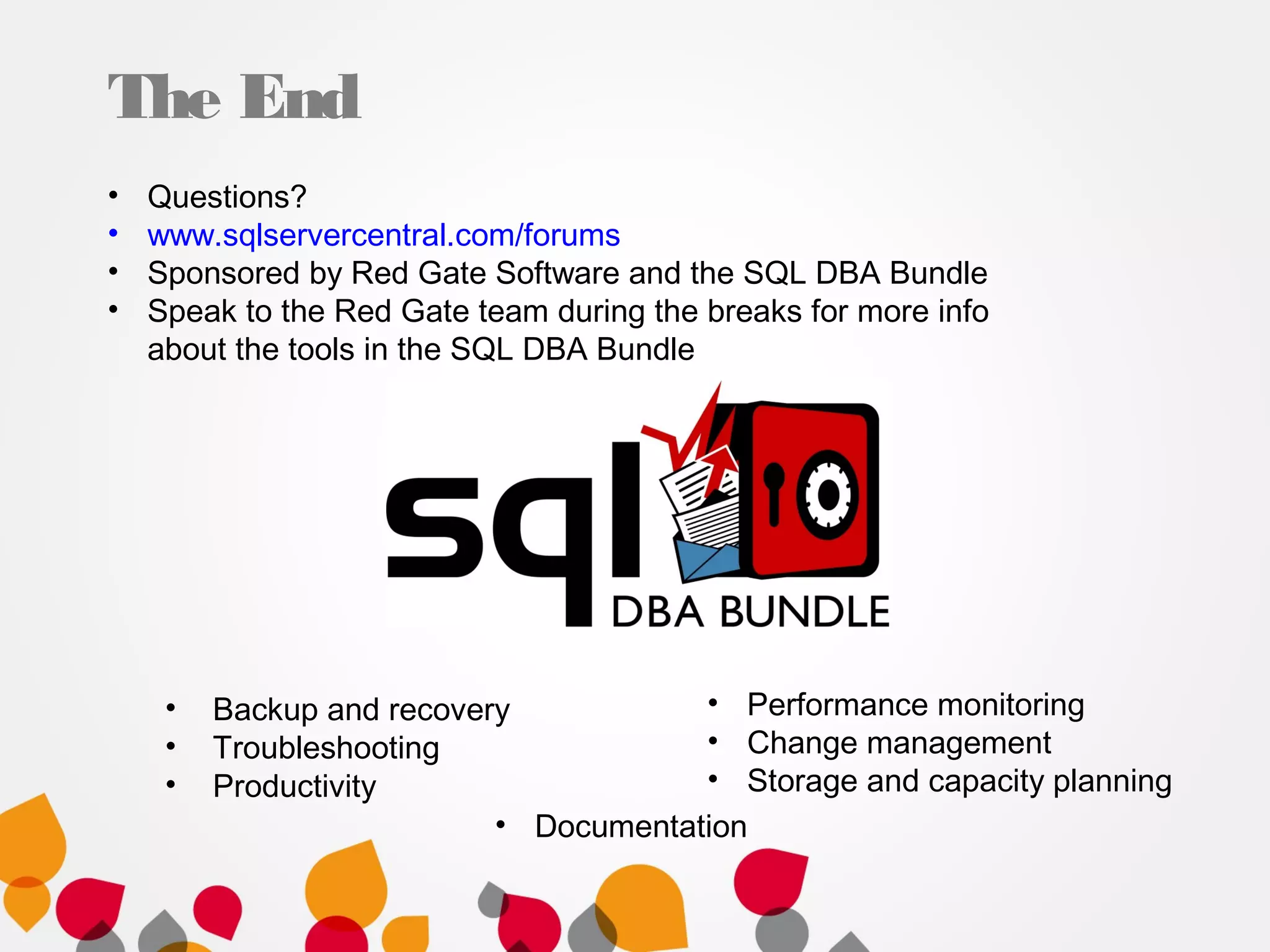 The End
• Backup and recovery
• Troubleshooting
• Productivity
• Questions?
• www.sqlservercentral.com/forums
• Sponsored by Red Gate Software and the SQL DBA Bundle
• Speak to the Red Gate team during the breaks for more info
about the tools in the SQL DBA Bundle
• Performance monitoring
• Change management
• Storage and capacity planning
• Documentation
 