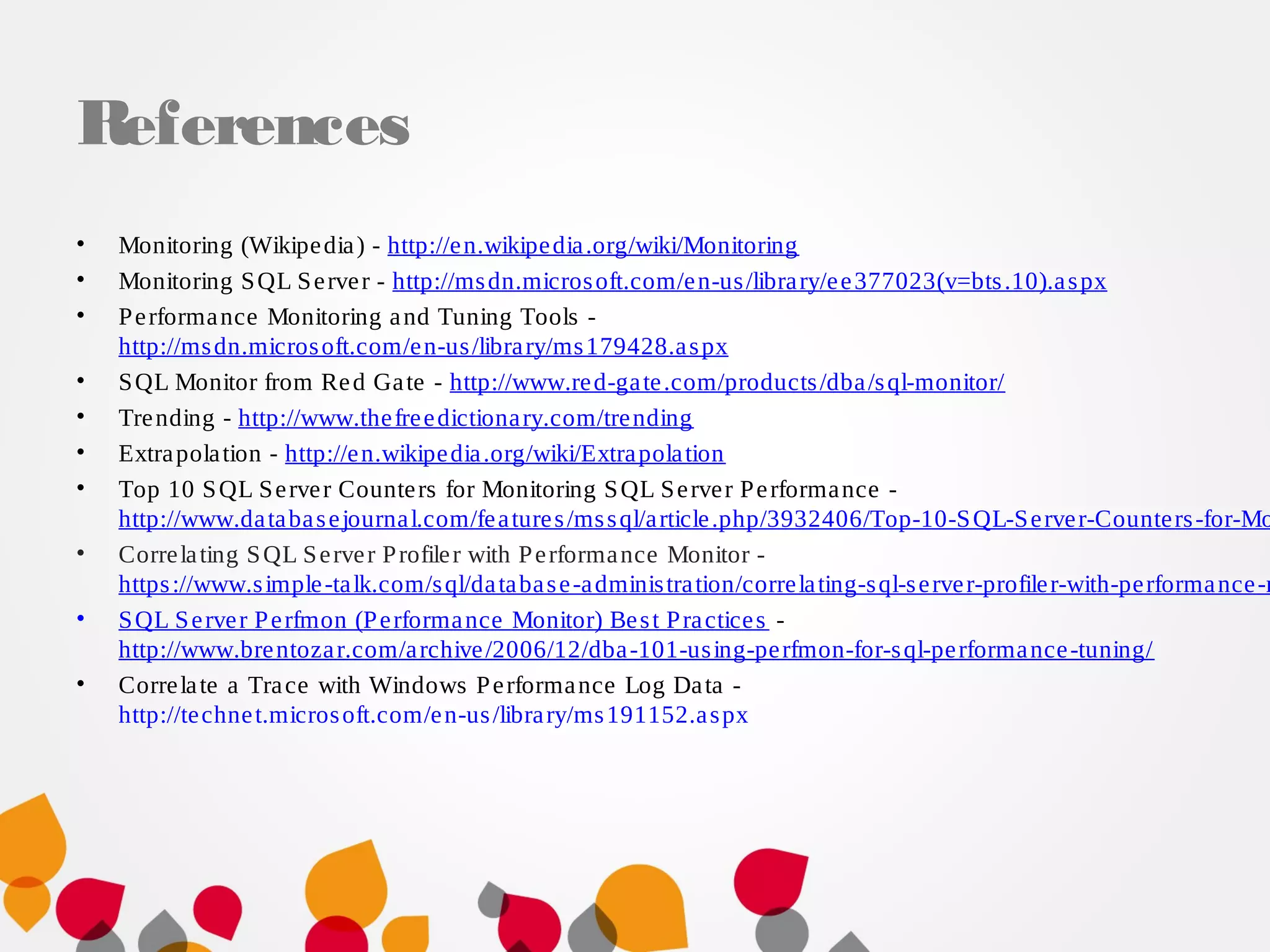 References
• Monitoring (Wikipedia) - http://en.wikipedia.org/wiki/Monitoring
• Monitoring SQL Server - http://msdn.microsoft.com/en-us/library/ee377023(v=bts.10).aspx
• Performance Monitoring and Tuning Tools -
http://msdn.microsoft.com/en-us/library/ms179428.aspx
• SQL Monitor from Red Gate - http://www.red-gate.com/products/dba/sql-monitor/
• Trending - http://www.thefreedictionary.com/trending
• Extrapolation - http://en.wikipedia.org/wiki/Extrapolation
• Top 10 SQL Server Counters for Monitoring SQL Server Performance -
http://www.databasejournal.com/features/mssql/article.php/3932406/Top-10-SQL-Server-Counters-for-Mo
• Correlating SQL Server Profiler with Performance Monitor -
https://www.simple-talk.com/sql/database-administration/correlating-sql-server-profiler-with-performance-m
• SQL Server Perfmon (Performance Monitor) Best Practices -
http://www.brentozar.com/archive/2006/12/dba-101-using-perfmon-for-sql-performance-tuning/
• Correlate a Trace with Windows Performance Log Data -
http://technet.microsoft.com/en-us/library/ms191152.aspx
 