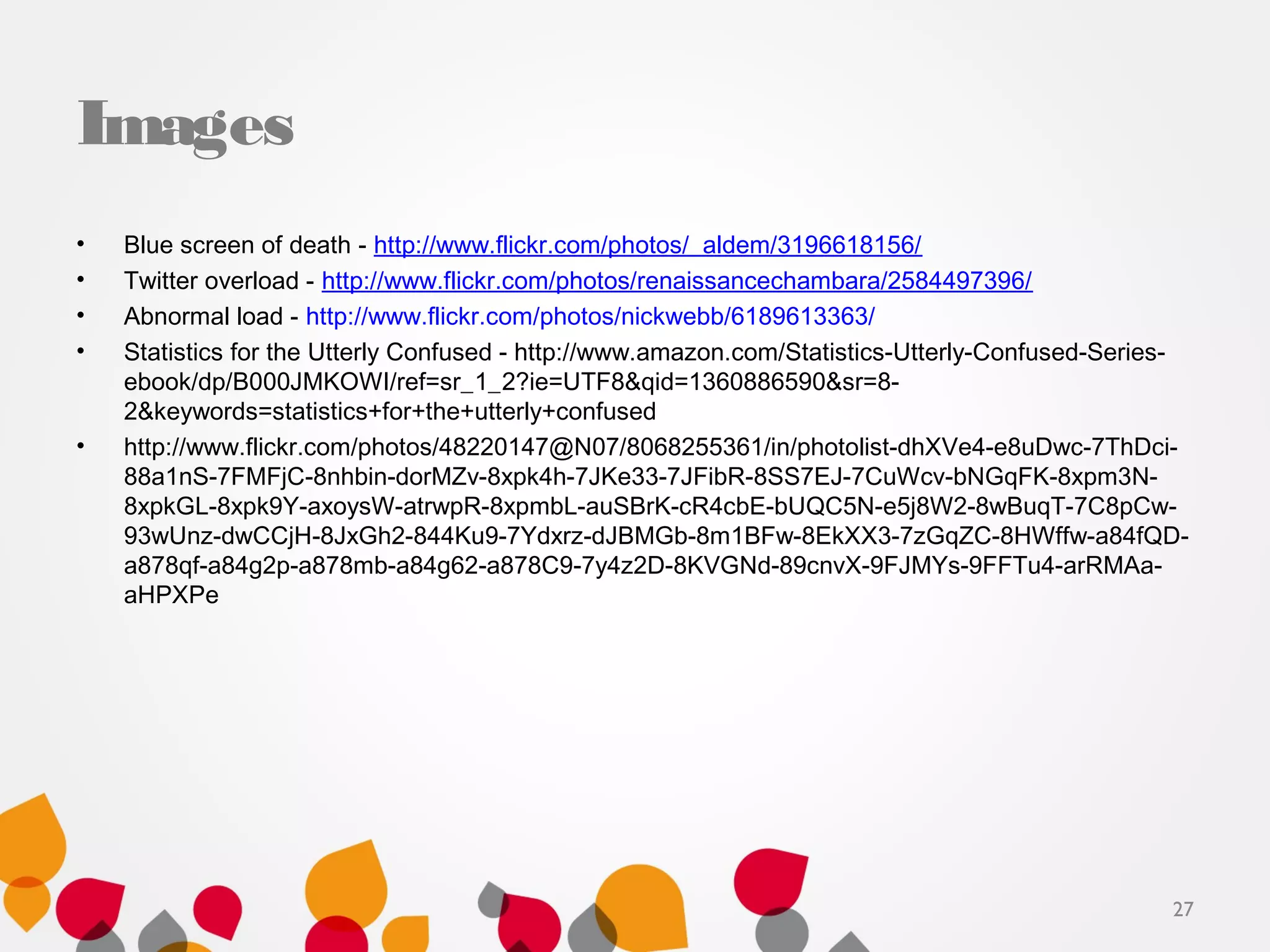 Images
• Blue screen of death - http://www.flickr.com/photos/_aldem/3196618156/
• Twitter overload - http://www.flickr.com/photos/renaissancechambara/2584497396/
• Abnormal load - http://www.flickr.com/photos/nickwebb/6189613363/
• Statistics for the Utterly Confused - http://www.amazon.com/Statistics-Utterly-Confused-Series-
ebook/dp/B000JMKOWI/ref=sr_1_2?ie=UTF8&qid=1360886590&sr=8-
2&keywords=statistics+for+the+utterly+confused
• http://www.flickr.com/photos/48220147@N07/8068255361/in/photolist-dhXVe4-e8uDwc-7ThDci-
88a1nS-7FMFjC-8nhbin-dorMZv-8xpk4h-7JKe33-7JFibR-8SS7EJ-7CuWcv-bNGqFK-8xpm3N-
8xpkGL-8xpk9Y-axoysW-atrwpR-8xpmbL-auSBrK-cR4cbE-bUQC5N-e5j8W2-8wBuqT-7C8pCw-
93wUnz-dwCCjH-8JxGh2-844Ku9-7Ydxrz-dJBMGb-8m1BFw-8EkXX3-7zGqZC-8HWffw-a84fQD-
a878qf-a84g2p-a878mb-a84g62-a878C9-7y4z2D-8KVGNd-89cnvX-9FJMYs-9FFTu4-arRMAa-
aHPXPe
27
 