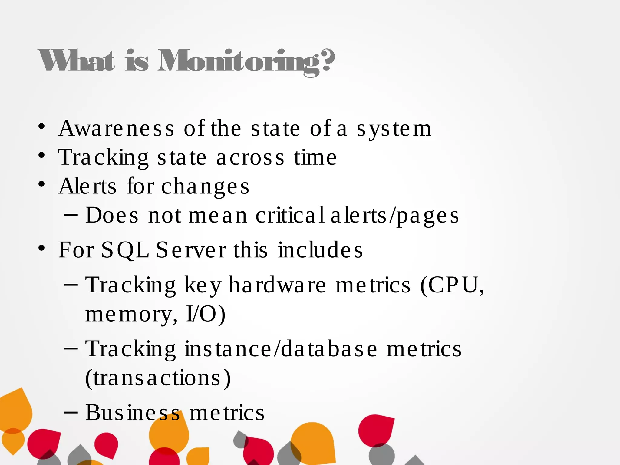 What is Monitoring?
• Awareness of the state of a system
• Tracking state across time
• Alerts for changes
– Does not mean critical alerts/pages
• For SQL Server this includes
– Tracking key hardware metrics (CPU,
memory, I/O)
– Tracking instance/database metrics
(transactions)
– Business metrics
 