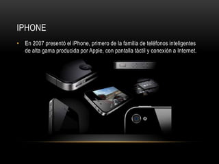IPHONE
• En 2007 presentó el iPhone, primero de la familia de teléfonos inteligentes
  de alta gama producida por Apple, con pantalla táctil y conexión a Internet.
 