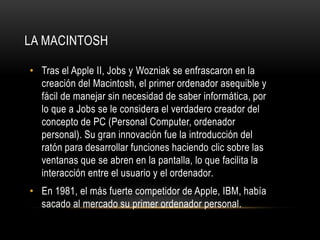 LA MACINTOSH

• Tras el Apple II, Jobs y Wozniak se enfrascaron en la
  creación del Macintosh, el primer ordenador asequible y
  fácil de manejar sin necesidad de saber informática, por
  lo que a Jobs se le considera el verdadero creador del
  concepto de PC (Personal Computer, ordenador
  personal). Su gran innovación fue la introducción del
  ratón para desarrollar funciones haciendo clic sobre las
  ventanas que se abren en la pantalla, lo que facilita la
  interacción entre el usuario y el ordenador.
• En 1981, el más fuerte competidor de Apple, IBM, había
  sacado al mercado su primer ordenador personal.
 