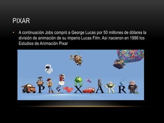 PIXAR
• A continuación Jobs compró a George Lucas por 50 millones de dólares la
  división de animación de su imperio Lucas Film. Así nacieron en 1986 los
  Estudios de Animación Pixar
 