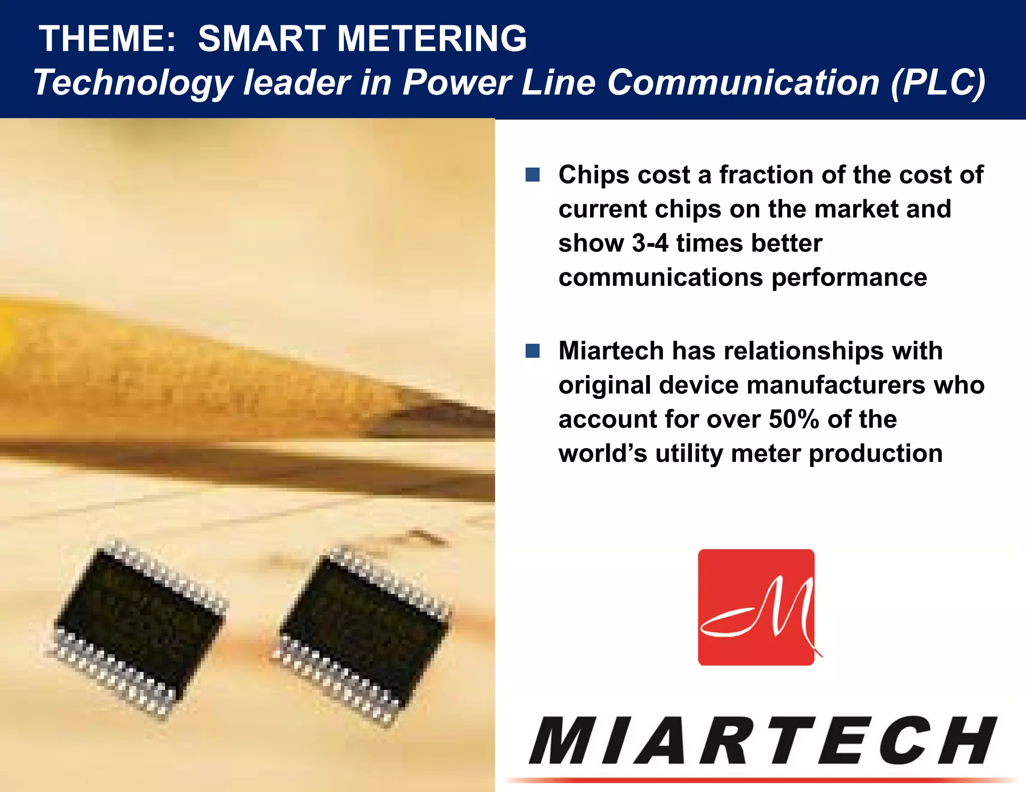 THEME: SMART METERING
Technology leader in Power Line Communication (
        gy                                    (PLC)
                                                  )

                           Chips cost a fraction of the cost of
                            current chips on the market and
                            show 3-4 times better
                            communications performance

                           Miartech has relationships with
                            original device manufacturers who
                               g
                            account for over 50% of the
                            world’s utility meter production
 