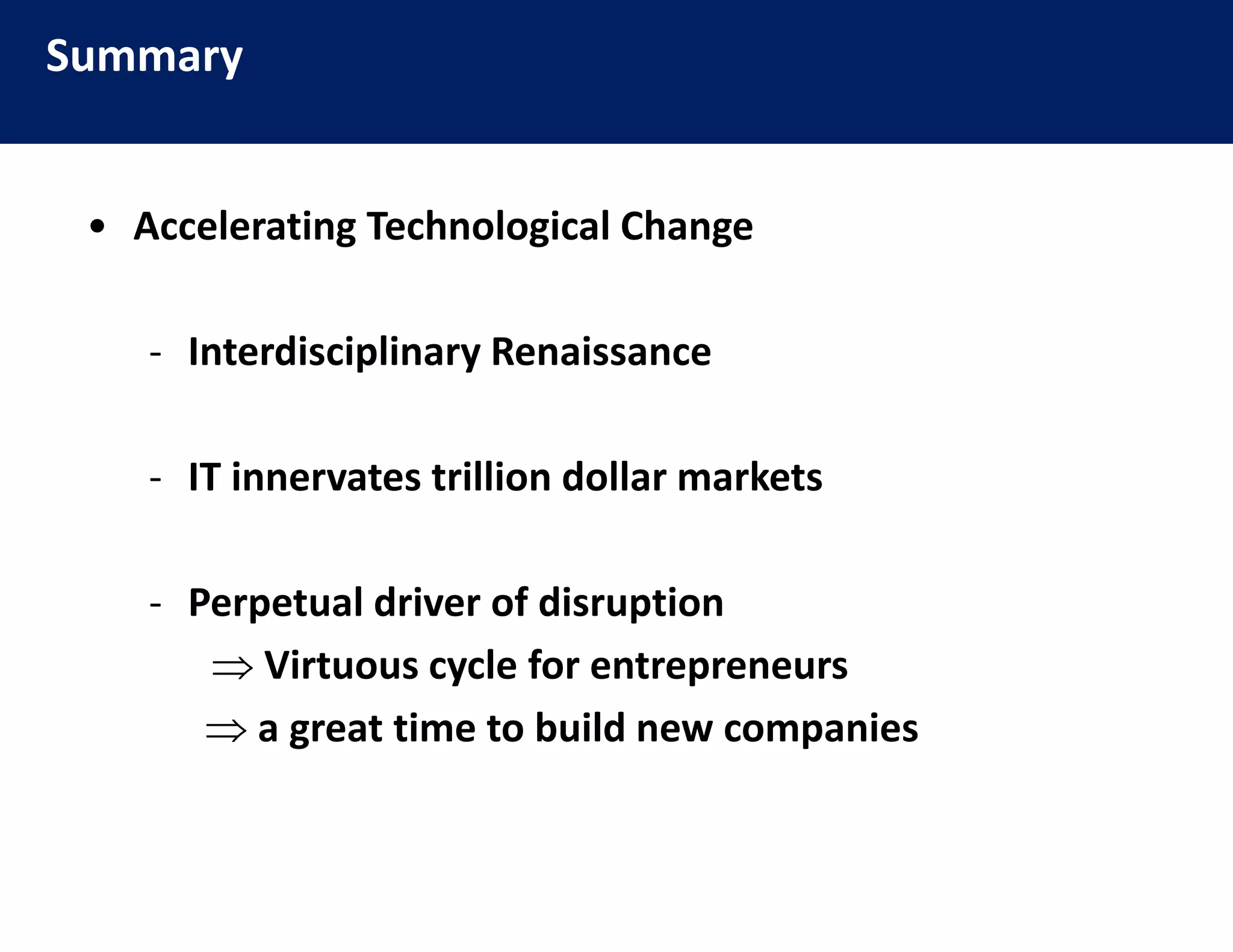 Summary
                        Efficiency
                                 y

 • Accelerating Technological Change
   Accelerating Technological Change

    ‐ Interdisciplinary Renaissance
      Interdisciplinary Renaissance

    ‐ IT innervates trillion dollar markets
      IT innervates trillion dollar markets

    ‐ Perpet al dri er of disr ption
      Perpetual driver of disruption
        Virtuous cycle for entrepreneurs
        a great time to build new companies
                  i       b ild           i
 