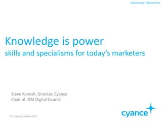 Comments? @skemmo




Knowledge is power
skills and specialisms for today’s marketers



  Steve Kemish, Director, Cyance
  Chair of IDM Digital Council


 © Cyance Limited 2011
 