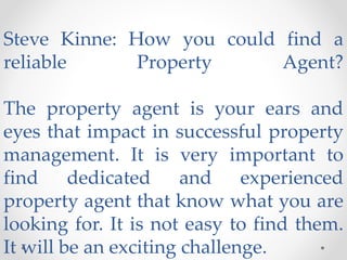 Steve Kinne: How you could find a
reliable Property Agent?
The property agent is your ears and
eyes that impact in successful property
management. It is very important to
find dedicated and experienced
property agent that know what you are
looking for. It is not easy to find them.
It will be an exciting challenge.
 