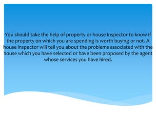 You should take the help of property or house inspector to know if
the property on which you are spending is worth buying or not. A
house inspector will tell you about the problems associated with the
house which you have selected or have been proposed by the agent
whose services you have hired.
 