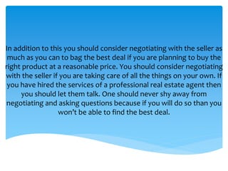 In addition to this you should consider negotiating with the seller as
much as you can to bag the best deal if you are planning to buy the
right product at a reasonable price. You should consider negotiating
with the seller if you are taking care of all the things on your own. If
you have hired the services of a professional real estate agent then
you should let them talk. One should never shy away from
negotiating and asking questions because if you will do so than you
won’t be able to find the best deal.
 