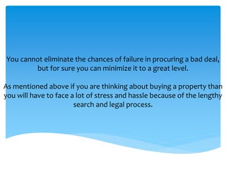 You cannot eliminate the chances of failure in procuring a bad deal,
but for sure you can minimize it to a great level.
As mentioned above if you are thinking about buying a property than
you will have to face a lot of stress and hassle because of the lengthy
search and legal process.
 