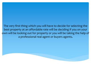 The very first thing which you will have to decide for selecting the
best property at an affordable rate will be deciding if you on your
own will be looking out for property or you will be taking the help of
a professional real agent or buyers agents.
 