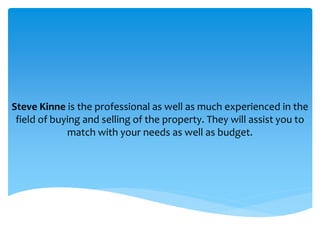 Steve Kinne is the professional as well as much experienced in the
field of buying and selling of the property. They will assist you to
match with your needs as well as budget.
 